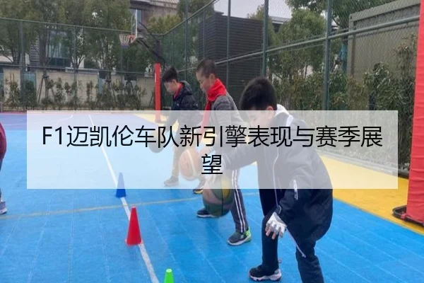 F1迈凯伦车队新引擎表现与赛季展望
