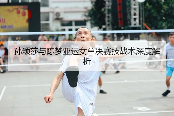 孙颖莎与陈梦亚运女单决赛技战术深度解析